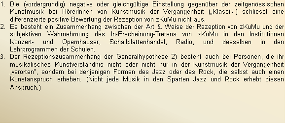 Textfeld: 1.	Die (vordergrndig) negative oder gleichgltige Einstellung gegenber der zeitgenssischen Kunstmusik bei HrerInnen von Kunstmusik der Vergangenheit (Klassik) schliesst eine differenzierte positive Bewertung der Rezeption von zKuMu nicht aus.
2.	Es besteht ein Zusammenhang zwischen der Art & Weise der Rezeption von zKuMu und der subjektiven Wahrnehmung des In-Erscheinung-Tretens von zKuMu in den Institutionen Konzert- und Opernhuser, Schallplattenhandel, Radio, und desselben in den Lehrprogrammen der Schulen.
3.	Der Rezeptionszusammenhang der Generalhypothese 2) besteht auch bei Personen, die ihr musikalisches Kunstverstndnis nicht oder nicht nur in der Kunstmusik der Vergangenheit verorten, sondern bei denjenigen Formen des Jazz oder des Rock, die selbst auch einen Kunstanspruch erheben. (Nicht jede Musik in den Sparten Jazz und Rock erhebt diesen Anspruch.)
