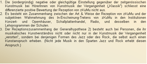 Textfeld: 1.	Die (vordergrndig) negative oder gleichgltige Einstellung gegenber der zeitgenssischen Kunstmusik bei HrerInnen von Kunstmusik der Vergangenheit (Klassik) schliesst eine differenzierte positive Bewertung der Rezeption von zKuMu nicht aus.
2.	Es besteht ein Zusammenhang zwischen der Art & Weise der Rezeption von zKuMu und der subjektiven Wahrnehmung des In-Erscheinung-Tretens von zKuMu in den Institutionen Konzert- und Opernhuser, Schallplattenhandel, Radio, und desselben in den Lehrprogrammen der Schulen.
3.	Der Rezeptionszusammenhang der Generalhypothese 2) besteht auch bei Personen, die ihr musikalisches Kunstverstndnis nicht oder nicht nur in der Kunstmusik der Vergangenheit verorten, sondern bei denjenigen Formen des Jazz oder des Rock, die selbst auch einen Kunstanspruch erheben. (Nicht jede Musik in den Sparten Jazz und Rock erhebt diesen Anspruch.)
